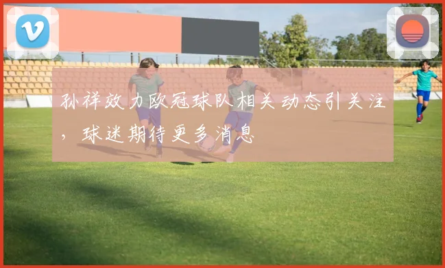 孙祥效力欧冠球队相关动态引关注,球迷期待更多消息