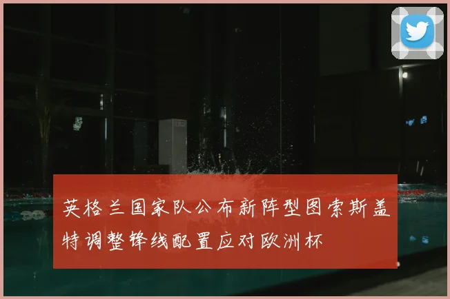 英格兰国家队公布新阵型图索斯盖特调整锋线配置应对欧洲杯