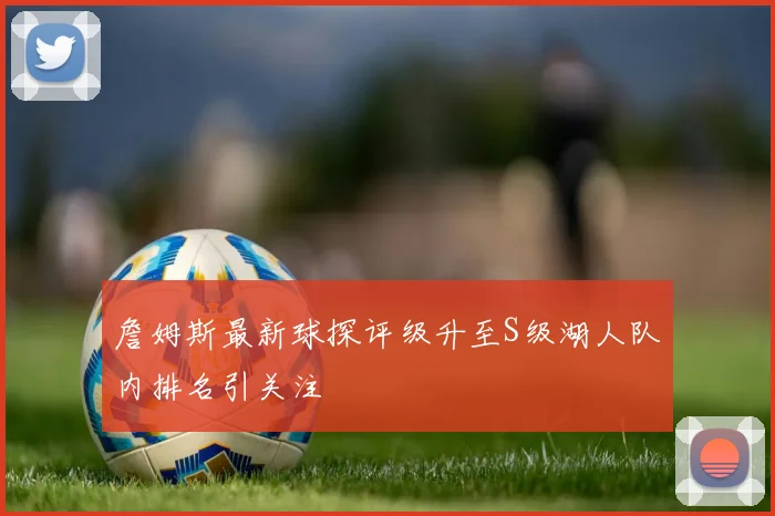 詹姆斯最新球探评级升至S级湖人队内排名引关注