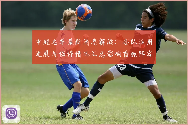 中超名单最新消息解读:各队注册进展与伤停情况汇总影响首轮阵容安排