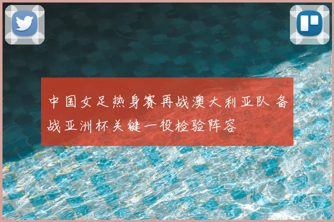 中国女足热身赛再战澳大利亚队 备战亚洲杯关键一役检验阵容