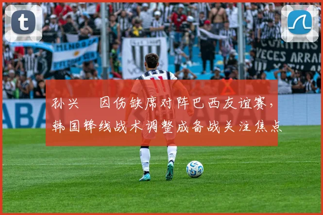 孙兴慜因伤缺席对阵巴西友谊赛，韩国锋线战术调整成备战关注焦点