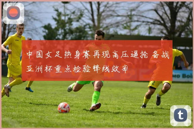 中国女足热身赛再现高压逼抢 备战亚洲杯重点检验锋线效率