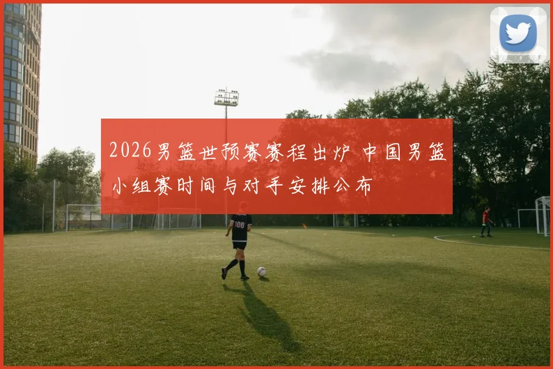 2026男篮世预赛赛程出炉 中国男篮小组赛时间与对手安排公布