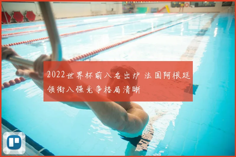 2022世界杯前八名出炉 法国阿根廷领衔八强竞争格局清晰