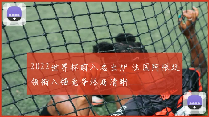 2022世界杯前八名出炉 法国阿根廷领衔八强竞争格局清晰