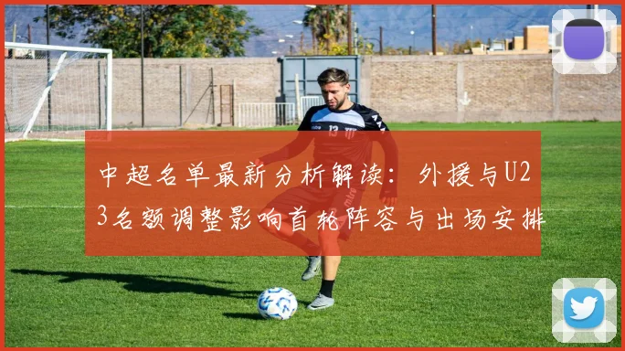 中超名单最新分析解读：外援与U23名额调整影响首轮阵容与出场安排
