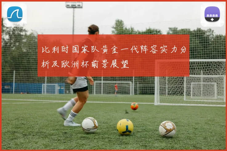 比利时国家队黄金一代阵容实力分析及欧洲杯前景展望