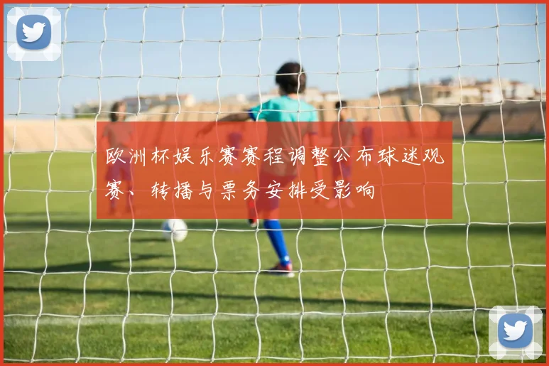 欧洲杯娱乐赛赛程调整公布球迷观赛、转播与票务安排受影响