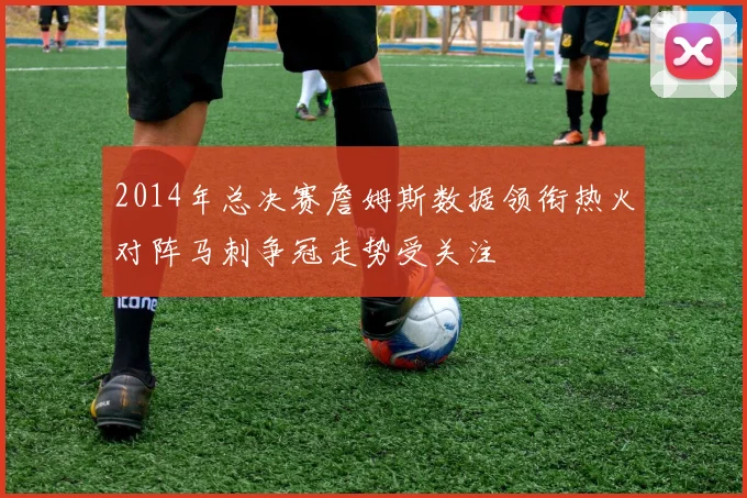 2014年总决赛詹姆斯数据领衔热火对阵马刺争冠走势受关注