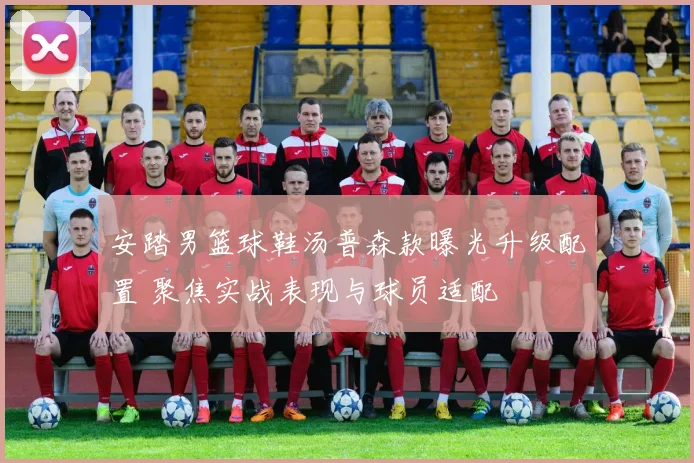 安踏男篮球鞋汤普森款曝光升级配置 聚焦实战表现与球员适配