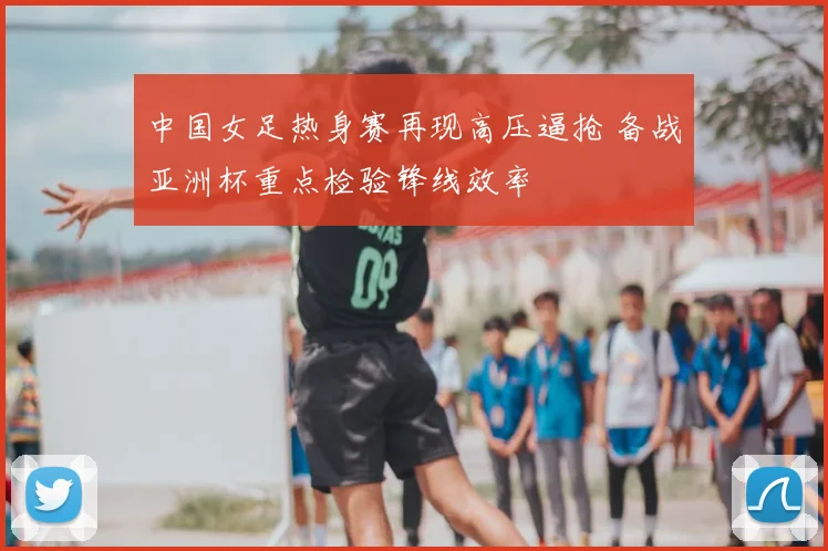 中国女足热身赛再现高压逼抢 备战亚洲杯重点检验锋线效率