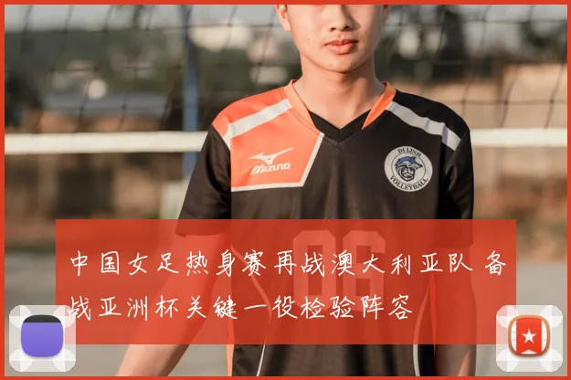 中国女足热身赛再战澳大利亚队 备战亚洲杯关键一役检验阵容