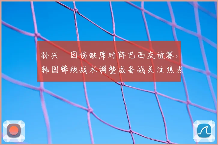 孙兴慜因伤缺席对阵巴西友谊赛,韩国锋线战术调整成备战关注焦点