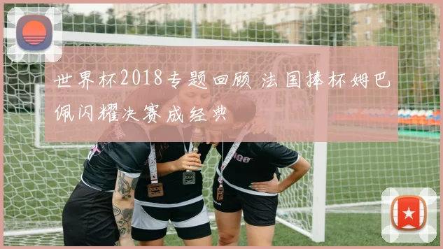 世界杯2018专题回顾 法国捧杯姆巴佩闪耀决赛成经典