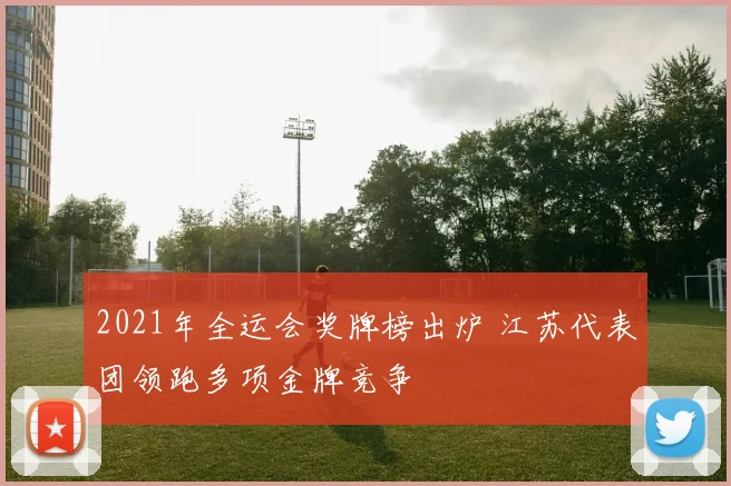 2021年全运会奖牌榜出炉 江苏代表团领跑多项金牌竞争