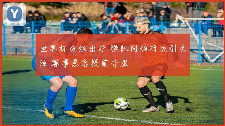 世界杯分组出炉 强队同组对决引关注 赛事悬念提前升温