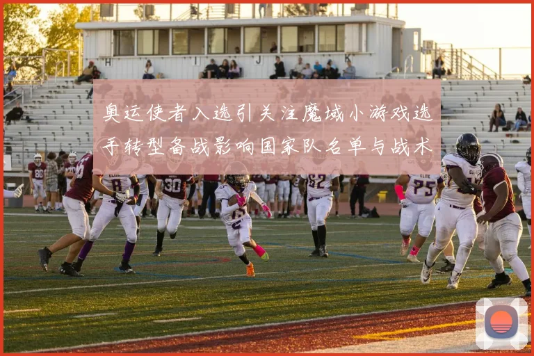 奥运使者入选引关注魔域小游戏选手转型备战影响国家队名单与战术布局