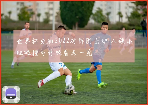 世界杯分组2022对阵图出炉 八强小组碰撞与晋级看点一览