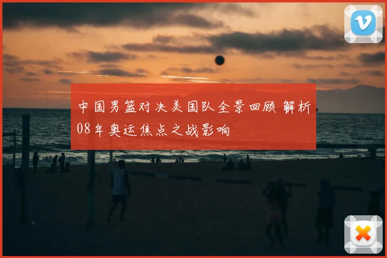 中国男篮对决美国队全景回顾 解析08年奥运焦点之战影响