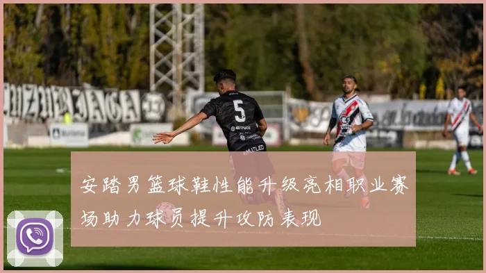 安踏男篮球鞋性能升级亮相职业赛场助力球员提升攻防表现