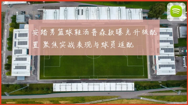 安踏男篮球鞋汤普森款曝光升级配置 聚焦实战表现与球员适配